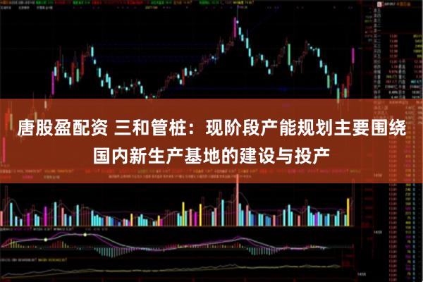 唐股盈配资 三和管桩：现阶段产能规划主要围绕国内新生产基地的建设与投产