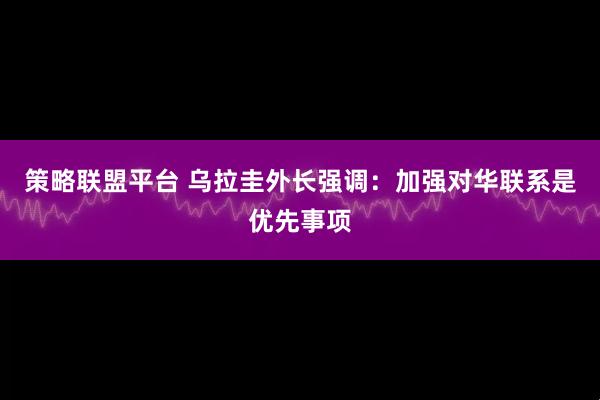 策略联盟平台 乌拉圭外长强调：加强对华联系是优先事项