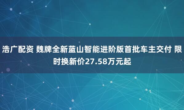 浩广配资 魏牌全新蓝山智能进阶版首批车主交付 限时换新价27.58万元起