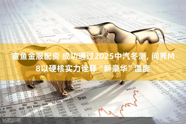 宣鱼金服配资 成功通过2025中汽冬测, 问界M8以硬核实力诠释“新豪华”温度